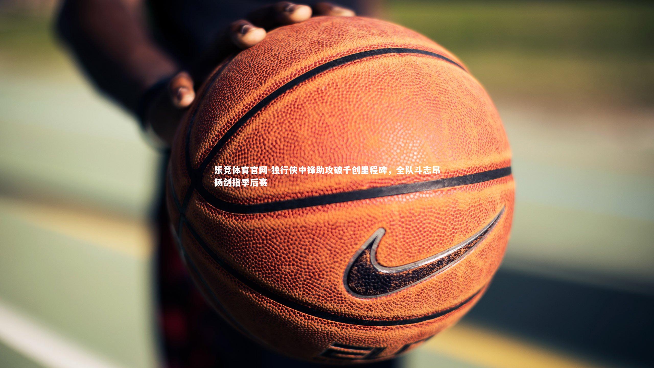 独行侠中锋助攻破千创里程碑,全队斗志昂扬剑指季后赛